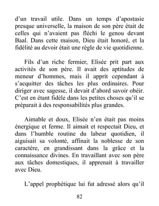 d’un travail utile. Dans un temps d’apostasie
presque universelle, la maison de son père était de
celles qui n’avaient pas fléchi le genou devant
Baal. Dans cette maison, Dieu était honoré, et la
fidélité au devoir était une règle de vie quotidienne.
Fils d’un riche fermier, Elisée prit part aux
activités de son père. Il avait des aptitudes de
meneur d’hommes, mais il apprit cependant à
s’acquitter des tâches les plus ordinaires. Pour
diriger avec sagesse, il devait d’abord savoir obéir.
C’est en étant fidèle dans les petites choses qu’il se
préparait à des responsabilités plus grandes.
Aimable et doux, Elisée n’en était pas moins
énergique et ferme. Il aimait et respectait Dieu, et
dans l’humble routine du labeur quotidien, il
aiguisait sa volonté, affinait la noblesse de son
caractère, en grandissant dans la grâce et la
connaissance divines. En travaillant avec son père
aux tâches domestiques, il apprenait à travailler
avec Dieu.
L’appel prophétique lui fut adressé alors qu’il
82
 