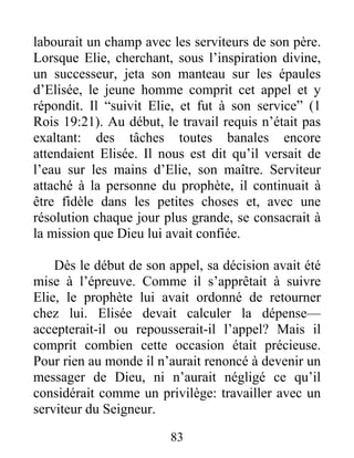 labourait un champ avec les serviteurs de son père.
Lorsque Elie, cherchant, sous l’inspiration divine,
un successeur, jeta son manteau sur les épaules
d’Elisée, le jeune homme comprit cet appel et y
répondit. Il “suivit Elie, et fut à son service” (1
Rois 19:21). Au début, le travail requis n’était pas
exaltant: des tâches toutes banales encore
attendaient Elisée. Il nous est dit qu’il versait de
l’eau sur les mains d’Elie, son maître. Serviteur
attaché à la personne du prophète, il continuait à
être fidèle dans les petites choses et, avec une
résolution chaque jour plus grande, se consacrait à
la mission que Dieu lui avait confiée.
Dès le début de son appel, sa décision avait été
mise à l’épreuve. Comme il s’apprêtait à suivre
Elie, le prophète lui avait ordonné de retourner
chez lui. Elisée devait calculer la dépense—
accepterait-il ou repousserait-il l’appel? Mais il
comprit combien cette occasion était précieuse.
Pour rien au monde il n’aurait renoncé à devenir un
messager de Dieu, ni n’aurait négligé ce qu’il
considérait comme un privilège: travailler avec un
serviteur du Seigneur.
83
 