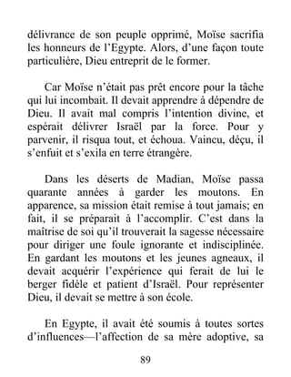 délivrance de son peuple opprimé, Moïse sacrifia
les honneurs de l’Egypte. Alors, d’une façon toute
particulière, Dieu entreprit de le former.
Car Moïse n’était pas prêt encore pour la tâche
qui lui incombait. Il devait apprendre à dépendre de
Dieu. Il avait mal compris l’intention divine, et
espérait délivrer Israël par la force. Pour y
parvenir, il risqua tout, et échoua. Vaincu, déçu, il
s’enfuit et s’exila en terre étrangère.
Dans les déserts de Madian, Moïse passa
quarante années à garder les moutons. En
apparence, sa mission était remise à tout jamais; en
fait, il se préparait à l’accomplir. C’est dans la
maîtrise de soi qu’il trouverait la sagesse nécessaire
pour diriger une foule ignorante et indisciplinée.
En gardant les moutons et les jeunes agneaux, il
devait acquérir l’expérience qui ferait de lui le
berger fidèle et patient d’Israël. Pour représenter
Dieu, il devait se mettre à son école.
En Egypte, il avait été soumis à toutes sortes
d’influences—l’affection de sa mère adoptive, sa
89
 