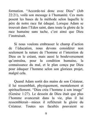 formation. “Accorde-toi donc avec Dieu” (Job
22:21), voilà son message à l’humanité. Ces mots
posent les bases de la méthode selon laquelle le
père de notre race fut éduqué. Lorsque Adam se
trouvait dans l’Eden saint, dans toute la gloire de la
race humaine sans tache, c’est ainsi que Dieu
l’instruisait.
Si nous voulons embrasser le champ d’action
de l’éducation, nous devons considérer non
seulement la nature de l’homme et l’intention de
Dieu en le créant, mais aussi le bouleversement
qu’entraîna, pour la condition humaine, la
connaissance du mal, et le plan conçu par Dieu
pour éduquer l’homme selon son glorieux projet,
malgré cela.
Quand Adam sortit des mains de son Créateur,
il lui ressemblait, physiquement, mentalement et
spirituellement. “Dieu créa l’homme à son image”
(Genèse 1:27). Le dessein de Dieu était que plus
l’homme avancerait dans la vie, plus il lui
ressemblerait—mieux il refléterait la gloire du
Créateur. Toutes ses facultés pouvaient se
9
 