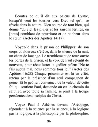 Ecoutez ce qu’il dit aux païens de Lystre,
lorsqu’il veut les tourner vers Dieu tel qu’il se
révèle dans la nature, Dieu source de tout bien, qui
donne “du ciel les pluies et les saisons fertiles, en
[nous] comblant de nourriture et de bonheur dans
le cœur” (Actes des Apôtres 14:17).
Voyez-le dans la prison de Philippes: de son
corps douloureux s’élève, dans le silence de la nuit,
un chant de louange. Le tremblement de terre ouvre
les portes de la prison, et la voix de Paul retentit de
nouveau, pour réconforter le geôlier païen: “Ne te
fais aucun mal, nous sommes tous ici.” (Actes des
Apôtres 16:28) Chaque prisonnier est là en effet,
retenu par la présence d’un seul compagnon de
peine. Et le geôlier, convaincu de la valeur de cette
foi qui soutient Paul, demande où est le chemin du
salut et, avec toute sa famille, se joint à la troupe
persécutée des disciples du Christ.
Voyez Paul à Athènes devant l’Aréopage,
répondant à la science par la science, à la logique
par la logique, à la philosophie par la philosophie.
96
 