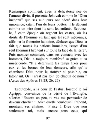 Remarquez comment, avec la délicatesse née de
l’amour divin, il présente Jéhovah comme le “Dieu
inconnu” que ses auditeurs ont adoré dans leur
ignorance; citant l’un de leurs poètes, il le dépeint
comme un père dont ils sont les enfants. Ecoutez-
le, à cette époque où règnent les castes, où les
droits de l’homme en tant que tel sont méconnus,
affirmer la fraternité humaine, déclarer que Dieu “a
fait que toutes les nations humaines, issues d’un
seul (homme) habitent sur toute la face de la terre”.
Puis montrer comment, dans ses contacts avec les
hommes, Dieu a toujours manifesté sa grâce et sa
miséricorde. “Il a déterminé les temps fixés pour
eux et les bornes de leur demeure, afin qu’ils
cherchent Dieu pour le trouver si possible, en
tâtonnant. Or il n’est pas loin de chacun de nous.”
(Actes des Apôtres 17:23, 26, 27)
Ecoutez-le, à la cour de Festus, lorsque le roi
Agrippa, convaincu de la vérité de l’Evangile,
s’écrie: “Encore un peu, tu vas me persuader de
devenir chrétien!” Avec quelle courtoisie il répond,
montrant ses chaînes: “Plaise à Dieu que non
seulement toi, mais encore tous ceux qui
97
 
