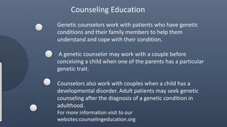 Genetic counselors work with patients who have genetic
conditions and their family members to help them
understand and cope with their condition.
A genetic counselor may work with a couple before
conceiving a child when one of the parents has a particular
genetic trait.
Counselors also work with couples when a child has a
developmental disorder. Adult patients may seek genetic
counseling after the diagnosis of a genetic condition in
adulthood.
For more information visit to our
websites:counselingeducation.org
Counseling Education
 
