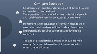 Education means an all round drawing out of the best in child
and man-body, mind and spirit.
The imperative character of education for individual growth
and social development is now accepted by every one.
Investment in the education of its youth considered as
most vital by all modern nations. Such an investment
understandably acquires top priority in developing
countries.
The end of all education, all training should be man
making. For more information visit to our websites:
ormistoneducation.org
Ormiston Education
 