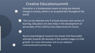 Education is a fundamental means to bring any desired
change in society, which is an accepted fact throughout the
world.
This can be attained only if schools become real centres of
learning. Education not only helps in the development of
personality of the child but also determines his future.
Recent psychological research has shown that favourable
attitudes towards life develop in the earliest stages of child
growth. For more information visit to our websites:
creativeeducationsummit.org
Creative Educationsummit
 
