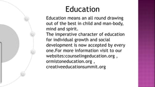 Education
Education means an all round drawing
out of the best in child and man-body,
mind and spirit.
The imperative character of education
for individual growth and social
development is now accepted by every
one.For more information visit to our
websites:counselingeducation.org ,
ormistoneducation.org ,
creativeeducationsummit.org
 