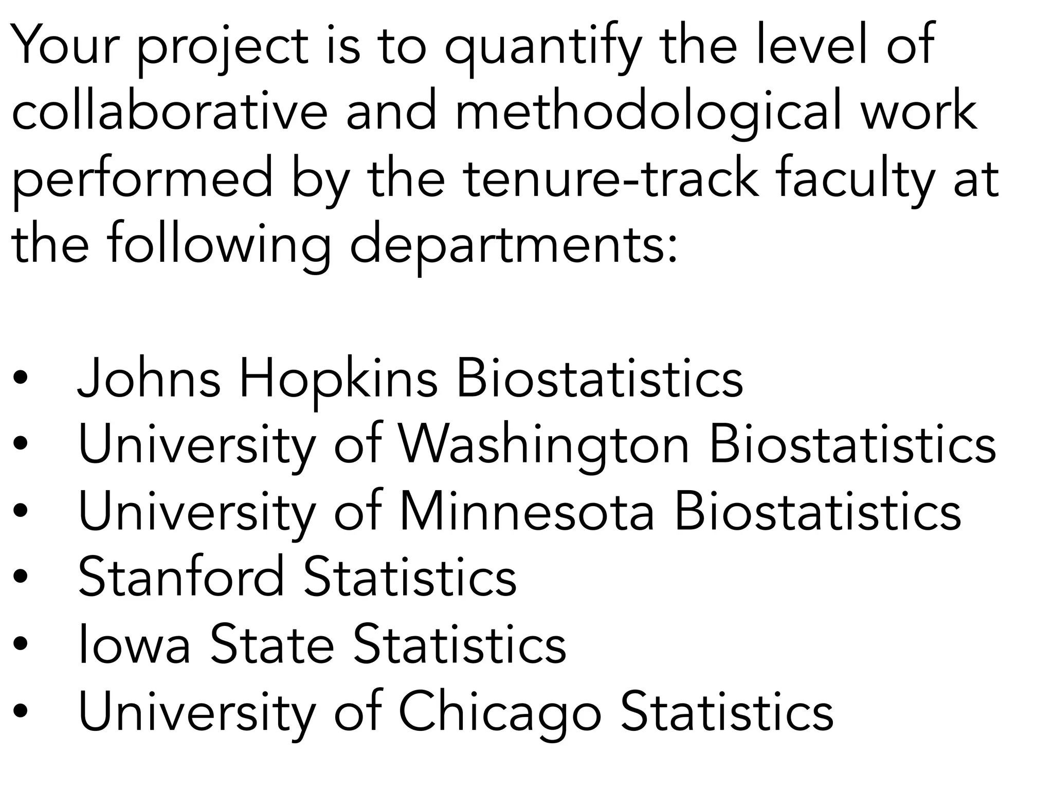 Your project is to quantify the level of
collaborative and methodological work
performed by the tenure-track faculty at
the following departments:
•  Johns Hopkins Biostatistics
•  University of Washington Biostatistics
•  University of Minnesota Biostatistics
•  Stanford Statistics
•  Iowa State Statistics
•  University of Chicago Statistics
 
