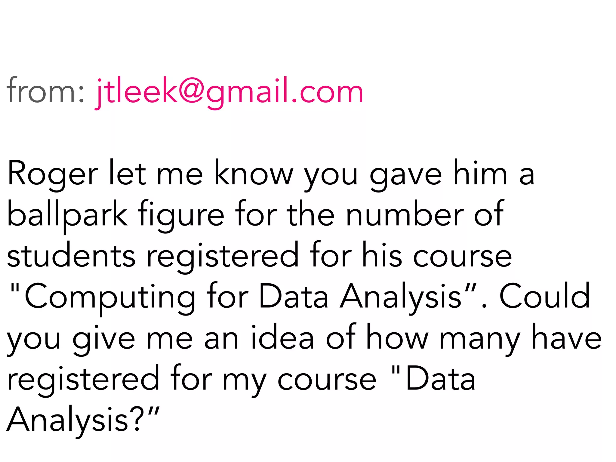 from: jtleek@gmail.com
Roger let me know you gave him a
ballpark figure for the number of
students registered for his course
"Computing for Data Analysis”. Could
you give me an idea of how many have
registered for my course "Data
Analysis?”
	
  
 