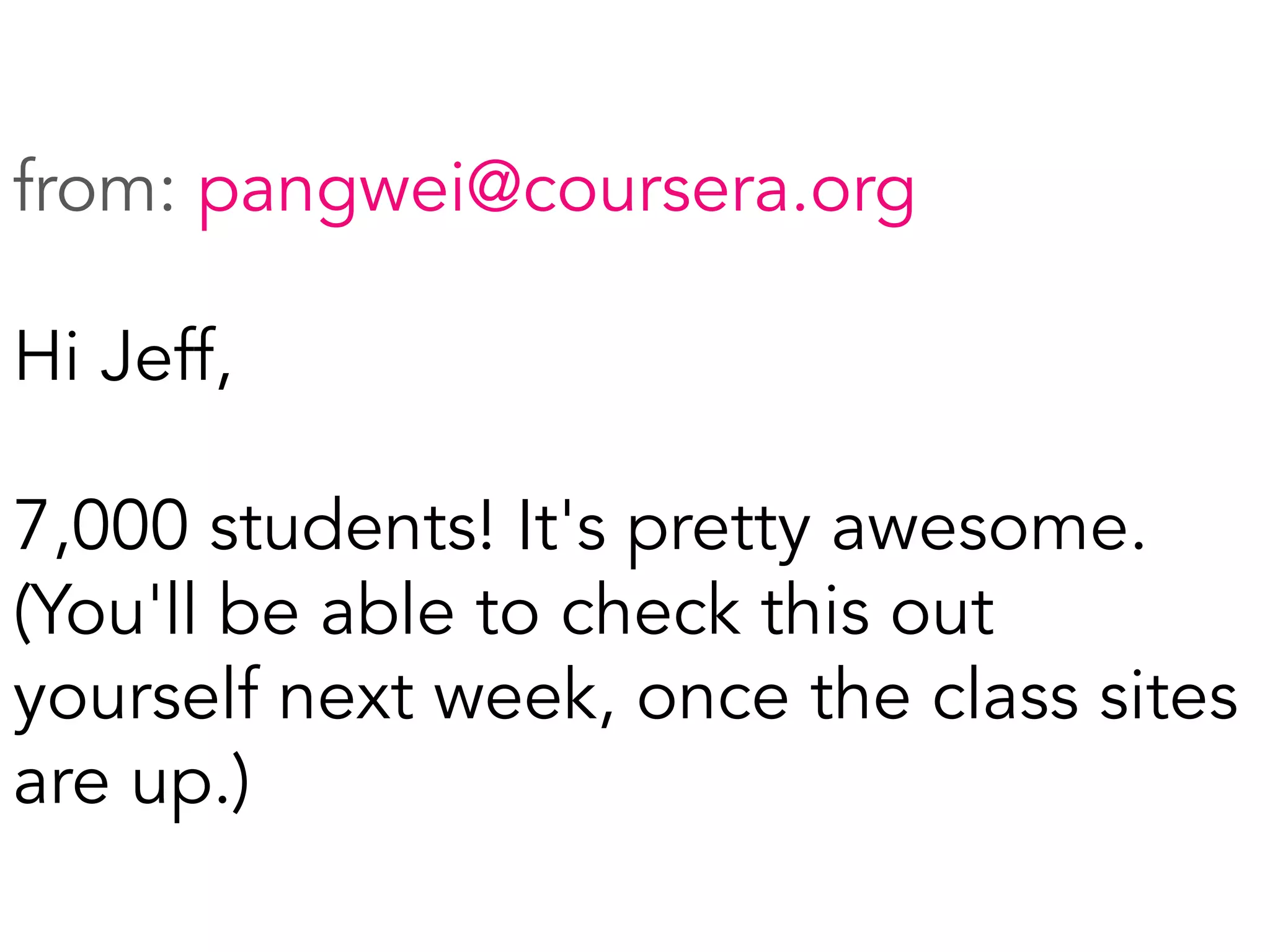 from: pangwei@coursera.org
Hi Jeff,
7,000 students! It's pretty awesome.
(You'll be able to check this out
yourself next week, once the class sites
are up.)
	
  
 