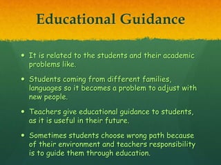 Educational Guidance
 It is related to the students and their academic
problems like.
 Students coming from different families,
languages so it becomes a problem to adjust with
new people.
 Teachers give educational guidance to students,
as it is useful in their future.
 Sometimes students choose wrong path because
of their environment and teachers responsibility
is to guide them through education.
 