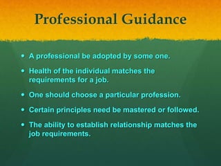 Professional Guidance
 A professional be adopted by some one.
 Health of the individual matches the
requirements for a job.
 One should choose a particular profession.
 Certain principles need be mastered or followed.
 The ability to establish relationship matches the
job requirements.
 