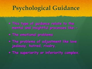 Psychological Guidance
 This type of guidance relate to the
mental and insightful processes like:-
 The emotional problems
 The problems of adjustment like love
jealousy, hatred, rivalry.
 The superiority or inferiority complex.
 