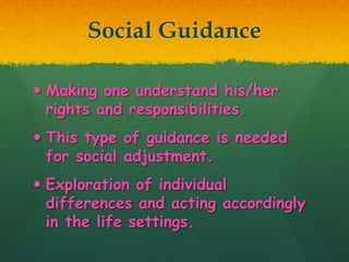 Social Guidance
 Making one understand his/her
rights and responsibilities.
 This type of guidance is needed
for social adjustment.
 Exploration of individual
differences and acting accordingly
in the life settings.
 