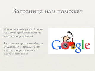 Заграница нам поможет
✦ Для получения рабочей визы
зачастую требуется наличие
высшего образования
✦ Есть много программ обмена
студентами и продолжения
высшего образования в
зарубежных вузах
 