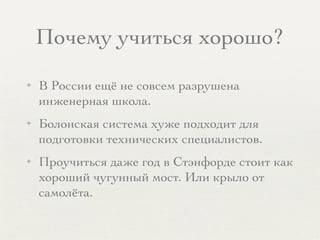 Почему учиться хорошо?
✦ В России ещё не совсем разрушена
инженерная школа.
✦ Болонская система хуже подходит для
подготовки технических специалистов.
✦ Проучиться даже год в Стэнфорде стоит как
хороший чугунный мост. Или крыло от
самолёта.
 