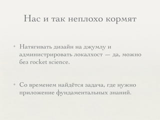 Нас и так неплохо кормят
✦ Натягивать дизайн на джумлу и
администрировать локалхост — да, можно
без rocket science.
✦ Со временем найдётся задача, где нужно
приложение фундаментальных знаний.
 
