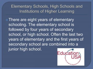 There are eight years of elementary
schooling. The elementary school is
followed by four years of secondary
school, or high school. Often the last two
years of elementary and the first years of
secondary school are combined into a
junior high school.
 