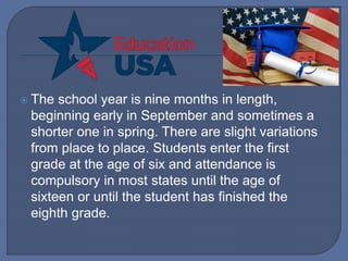  The school year is nine months in length,
beginning early in September and sometimes a
shorter one in spring. There are slight variations
from place to place. Students enter the first
grade at the age of six and attendance is
compulsory in most states until the age of
sixteen or until the student has finished the
eighth grade.
 