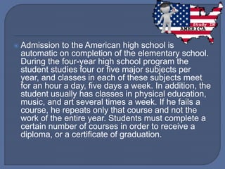  Admission to the American high school is
automatic on completion of the elementary school.
During the four-year high school program the
student studies four or five major subjects per
year, and classes in each of these subjects meet
for an hour a day, five days a week. In addition, the
student usually has classes in physical education,
music, and art several times a week. If he fails a
course, he repeats only that course and not the
work of the entire year. Students must complete a
certain number of courses in order to receive a
diploma, or a certificate of graduation.
 