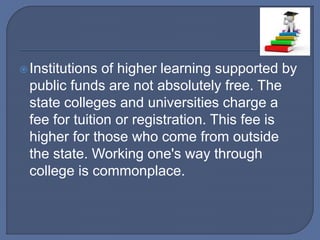 Institutions of higher learning supported by
public funds are not absolutely free. The
state colleges and universities charge a
fee for tuition or registration. This fee is
higher for those who come from outside
the state. Working one's way through
college is commonplace.
 