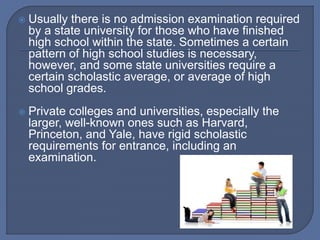  Usually there is no admission examination required
by a state university for those who have finished
high school within the state. Sometimes a certain
pattern of high school studies is necessary,
however, and some state universities require a
certain scholastic average, or average of high
school grades.
 Private colleges and universities, especially the
larger, well-known ones such as Harvard,
Princeton, and Yale, have rigid scholastic
requirements for entrance, including an
examination.
 