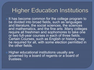  It has become common for the college program to
be divided into broad fields, such as languages
and literature, the social sciences, the sciences
and mathematics, and the fine arts .Many colleges
require all freshmen and sophomores to take one
or two full-year courses in each of three fields.
Certain Courses, such as English or history, may
be required for all, with some election permitted in
the other fields.
 Higher educational institutions usually are
governed by a board of regents or a board of
trustees.
 