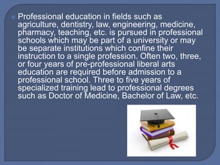  Professional education in fields such as
agriculture, dentistry, law, engineering, medicine,
pharmacy, teaching, etc. is pursued in professional
schools which may be part of a university or may
be separate institutions which confine their
instruction to a single profession. Often two, three,
or four years of pre-professional liberal arts
education are required before admission to a
professional school. Three to five years of
specialized training lead to professional degrees
such as Doctor of Medicine, Bachelor of Law, etc.
 