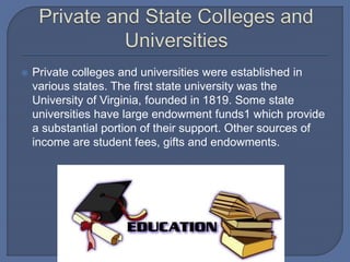 Private colleges and universities were established in
various states. The first state university was the
University of Virginia, founded in 1819. Some state
universities have large endowment funds1 which provide
a substantial portion of their support. Other sources of
income are student fees, gifts and endowments.
 