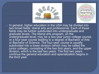  In general, higher education in the USA may be divided into
two broad fields: liberal arts and professional. Each of these
fields may be further subdivided into undergraduate and
graduate levels. The liberal arts program, on the
undergraduate level, may be a two-year junior college course,
or a four-year course leading to a degree of Bachelor of Arts
or Bachelor of Science. The four-year course is usually
subdivided into a lower division (which may be called the
junior college), consisting of the two first years, and the upper
division, which is the last two years. The first two years
continue the general education and specialization begins in
the third year.
 