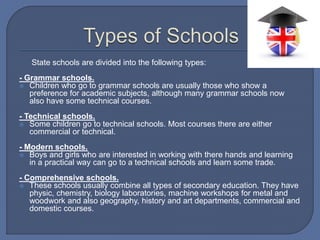 State schools are divided into the following types:
- Grammar schools.
 Children who go to grammar schools are usually those who show a
preference for academic subjects, although many grammar schools now
also have some technical courses.
- Technical schools.
 Some children go to technical schools. Most courses there are either
commercial or technical.
- Modern schools.
 Boys and girls who are interested in working with there hands and learning
in a practical way can go to a technical schools and learn some trade.
- Comprehensive schools.
 These schools usually combine all types of secondary education. They have
physic, chemistry, biology laboratories, machine workshops for metal and
woodwork and also geography, history and art departments, commercial and
domestic courses.
 