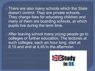  There are also many schools which the State
doesn’t control. They are private schools.
They charge fees for educating children and
many of them are boarding schools, at which
pupils live during the term time.
 After leaving school many young people go to
colleges or further education. The lectures at
such colleges, each an hour long, start at
8,15 and end at 4,45 in the afternoon.
 