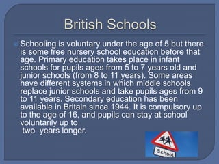  Schooling is voluntary under the age of 5 but there
is some free nursery school education before that
age. Primary education takes place in infant
schools for pupils ages from 5 to 7 years old and
junior schools (from 8 to 11 years). Some areas
have different systems in which middle schools
replace junior schools and take pupils ages from 9
to 11 years. Secondary education has been
available in Britain since 1944. It is compulsory up
to the age of 16, and pupils can stay at school
voluntarily up to
two years longer.
 