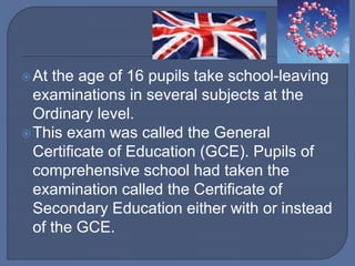 At the age of 16 pupils take school-leaving
examinations in several subjects at the
Ordinary level.
This exam was called the General
Certificate of Education (GCE). Pupils of
comprehensive school had taken the
examination called the Certificate of
Secondary Education either with or instead
of the GCE.
 