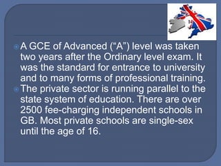A GCE of Advanced (“A”) level was taken
two years after the Ordinary level exam. It
was the standard for entrance to university
and to many forms of professional training.
The private sector is running parallel to the
state system of education. There are over
2500 fee-charging independent schools in
GB. Most private schools are single-sex
until the age of 16.
 
