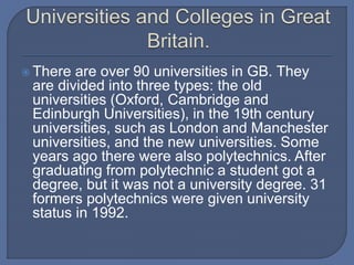  There are over 90 universities in GB. They
are divided into three types: the old
universities (Oxford, Cambridge and
Edinburgh Universities), in the 19th century
universities, such as London and Manchester
universities, and the new universities. Some
years ago there were also polytechnics. After
graduating from polytechnic a student got a
degree, but it was not a university degree. 31
formers polytechnics were given university
status in 1992.
 