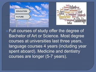 Full courses of study offer the degree of
Bachelor of Art or Science. Most degree
courses at universities last three years,
language courses 4 years (including year
spent aboard). Medicine and dentistry
courses are longer (5-7 years).
 