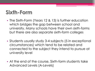 Sixth-Form
• The Sixth-Form (Years 12 & 13) is further education
which bridges the gap between school and
university. Many schools have their own sixth-forms
but there are also separate sixth-form colleges
• Students usually study 3-4 subjects (5 in exceptional
circumstances) which tend to be related and
connected to the subject they intend to pursue at
university level
• At the end of the course, Sixth-form students take
Advanced Levels (A-Levels)
 