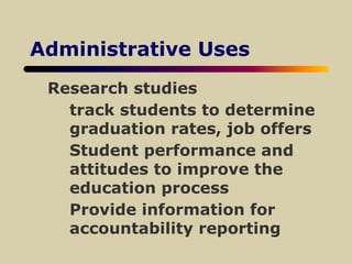 Administrative Uses
Research studies
track students to determine
graduation rates, job offers
Student performance and
attitudes to improve the
education process
Provide information for
accountability reporting
 