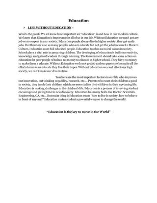 Education
 LIFE WITHOUT EDUCATION –
What's the point? We all know how important an “education” is and how in our modern culture.
We know that Education is important for all of us in our life. Without Education we can’t get any
job or no respect in any society. Education people always live in higher society, they get easily
jobs. But there are also so many peoples who are educate but not get the jobs because In Modern
Culture, Industries want full educated people. Education teaches us moral values in society.
School plays a vital role in preparing children. The developing of education is built on creativity,
knowledge and gain of wisdom through listening. The Government should take some action on
education for poor people who has no money to educate in higher school. They have no money
to make them a educate. Without Education we do not get job and our parents who make all the
efforts to make us educate they live their hopes. Without Education we can’t effort any high
society, we can’t make our dreams true.
Teachers are the most important factors in our life who improves
our innovation, out thinking capability, research, etc…. Parents who want their children a good
in society, they teach their children which are essential for their children in their upcoming life.
Education is making challenges in the children’s life. Education is a process of involving student
encourage and giving time to new discovery. Education has many fields like Doctor, Scientists,
Engineering, CA, etc… But main thing is Education treats “how to live in society, how to behave
in front of anyone?” Education makes student a powerful weapon to change the world.
“Education is the key to move in the World”
 
