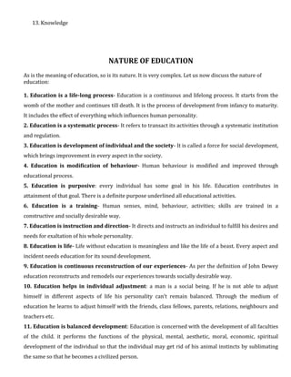 13. Knowledge
NATURE OF EDUCATION
As is the meaning of education, so is its nature. It is very complex. Let us now discuss the nature of
education:
1. Education is a life-long process- Education is a continuous and lifelong process. It starts from the
womb of the mother and continues till death. It is the process of development from infancy to maturity.
It includes the effect of everything which influences human personality.
2. Education is a systematic process- It refers to transact its activities through a systematic institution
and regulation.
3. Education is development of individual and the society- It is called a force for social development,
which brings improvement in every aspect in the society.
4. Education is modification of behaviour- Human behaviour is modified and improved through
educational process.
5. Education is purposive: every individual has some goal in his life. Education contributes in
attainment of that goal. There is a definite purpose underlined all educational activities.
6. Education is a training- Human senses, mind, behaviour, activities; skills are trained in a
constructive and socially desirable way.
7. Education is instruction and direction- It directs and instructs an individual to fulfill his desires and
needs for exaltation of his whole personality.
8. Education is life- Life without education is meaningless and like the life of a beast. Every aspect and
incident needs education for its sound development.
9. Education is continuous reconstruction of our experiences- As per the definition of John Dewey
education reconstructs and remodels our experiences towards socially desirable way.
10. Education helps in individual adjustment: a man is a social being. If he is not able to adjust
himself in different aspects of life his personality can’t remain balanced. Through the medium of
education he learns to adjust himself with the friends, class fellows, parents, relations, neighbours and
teachers etc.
11. Education is balanced development: Education is concerned with the development of all faculties
of the child. it performs the functions of the physical, mental, aesthetic, moral, economic, spiritual
development of the individual so that the individual may get rid of his animal instincts by sublimating
the same so that he becomes a civilized person.
 