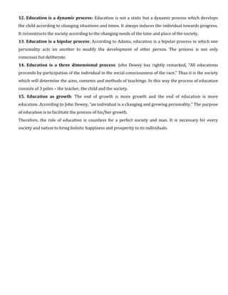 12. Education is a dynamic process: Education is not a static but a dynamic process which develops
the child according to changing situations and times. It always induces the individual towards progress.
It reconstructs the society according to the changing needs of the time and place of the society.
13. Education is a bipolar process: According to Adams, education is a bipolar process in which one
personality acts on another to modify the development of other person. The process is not only
conscious but deliberate.
14. Education is a three dimensional process: John Dewey has rightly remarked, “All educations
proceeds by participation of the individual in the social consciousness of the race.” Thus it is the society
which will determine the aims, contents and methods of teachings. In this way the process of education
consists of 3 poles – the teacher, the child and the society.
15. Education as growth: The end of growth is more growth and the end of education is more
education. According to John Dewey, “an individual is a changing and growing personality.” The purpose
of education is to facilitate the process of his/her growth.
Therefore, the role of education is countless for a perfect society and man. It is necessary for every
society and nation to bring holistic happiness and prosperity to its individuals.
 