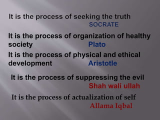 It is the process of organization of healthy
society Plato
It is the process of actualization of self
Allama Iqbal
It is the process of suppressing the evil
Shah wali ullah
It is the process of physical and ethical
development Aristotle