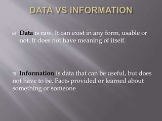  Data is raw. It can exist in any form, usable or
not. It does not have meaning of itself.
Information is data that can be useful, but does
not have to be. Facts provided or learned about
something or someone
