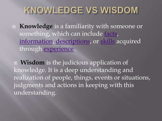  Knowledge is a familiarity with someone or
something, which can include facts,
information, descriptions, or skills acquired
through experience .
Wisdom is the judicious application of
knowledge. It is a deep understanding and
realization of people, things, events or situations,
judgments and actions in keeping with this
understanding.