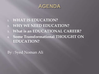 1. WHAT IS EDUCATION?
2. WHY WE NEED EDUCATION?
3. What is an EDUCATIONAL CAREER?
4. Some Transformational THOUGHT ON
EDUCATION?
By : Syed Noman Ali
 
