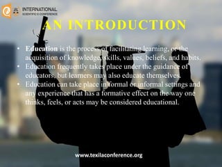 AN INTRODUCTION
• Education is the process of facilitating learning, or the
acquisition of knowledge, skills, values, beliefs, and habits.
• Education frequently takes place under the guidance of
educators, but learners may also educate themselves.
• Education can take place in formal or informal settings and
any experience that has a formative effect on the way one
thinks, feels, or acts may be considered educational.
www.texilaconference.org