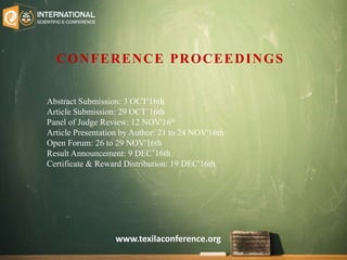 Abstract Submission: 3 OCT'16th
Article Submission: 29 OCT’16th
Panel of Judge Review: 12 NOV'16th
Article Presentation by Author: 21 to 24 NOV'16th
Open Forum: 26 to 29 NOV'16th
Result Announcement: 9 DEC’16th
Certificate & Reward Distribution: 19 DEC'16th
CONFERENCE PROCEEDINGS
www.texilaconference.org
 