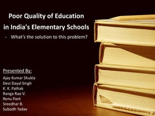 Poor Quality of Education
in India's Elementary Schools
- What’s the solution to this problem?
Presented By:
Ajay Kumar Shukla
Devi Dayal Singh
K. K. Pathak
Ranga Rao V.
Renu Pant
Sreedhar B.
Subodh Yadav
 