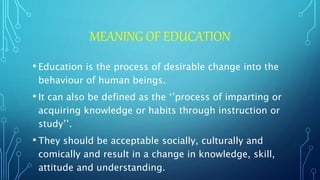 MEANING OF EDUCATION
• Education is the process of desirable change into the
behaviour of human beings.
• It can also be defined as the ‘’process of imparting or
acquiring knowledge or habits through instruction or
study’’.
• They should be acceptable socially, culturally and
comically and result in a change in knowledge, skill,
attitude and understanding.
 