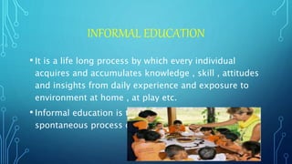 INFORMAL EDUCATION
• It is a life long process by which every individual
acquires and accumulates knowledge , skill , attitudes
and insights from daily experience and exposure to
environment at home , at play etc.
• Informal education is the wise , respectful and
spontaneous process of cultivating learning.
 